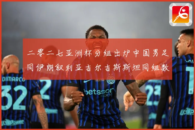 二零二七亚洲杯分组出炉中国男足同伊朗叙利亚吉尔吉斯斯坦同组数据研判：最新赛事动态与深度分析