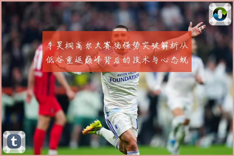 李昊桐高尔夫赛场强势突破解析从低谷重返巅峰背后的技术与心态蜕变解析：最新赛事动态与深度分析