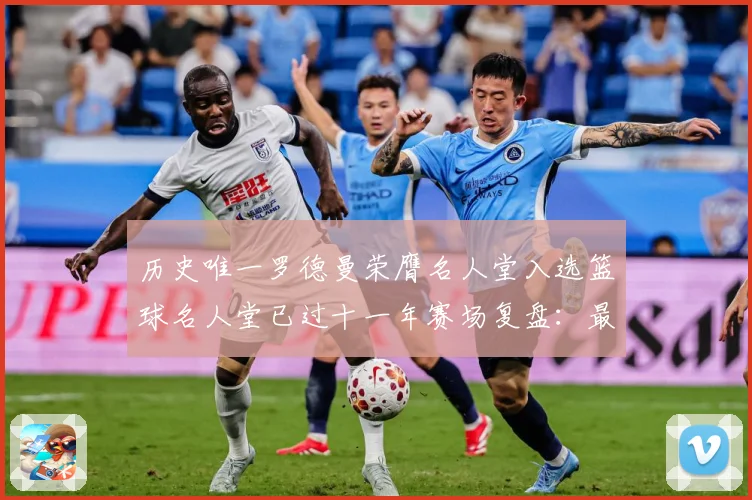 历史唯一罗德曼荣膺名人堂入选篮球名人堂已过十一年赛场复盘：最新赛事动态与深度分析