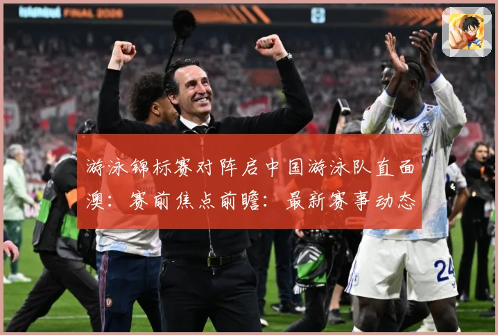 游泳锦标赛对阵启中国游泳队直面澳：赛前焦点前瞻：最新赛事动态与深度分析