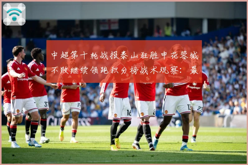 中超第十轮战报泰山狂胜申花蓉城不败继续领跑积分榜战术观察：最新赛事动态与深度分析
