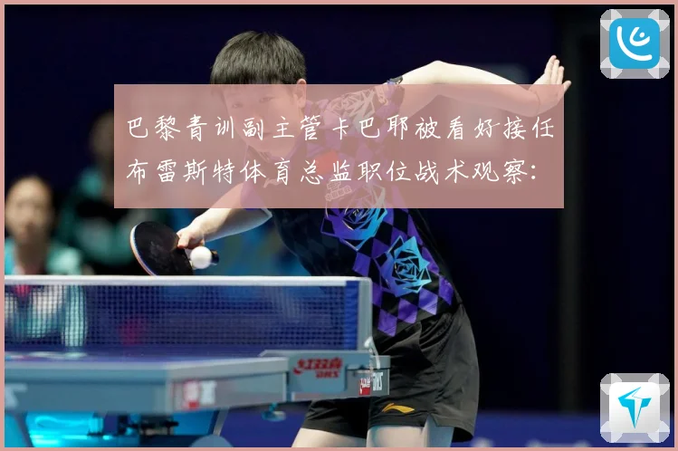巴黎青训副主管卡巴耶被看好接任布雷斯特体育总监职位战术观察：最新赛事动态与深度分析