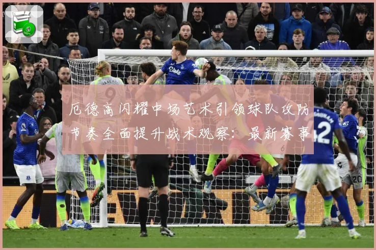 厄德高闪耀中场艺术引领球队攻防节奏全面提升战术观察：最新赛事动态与深度分析