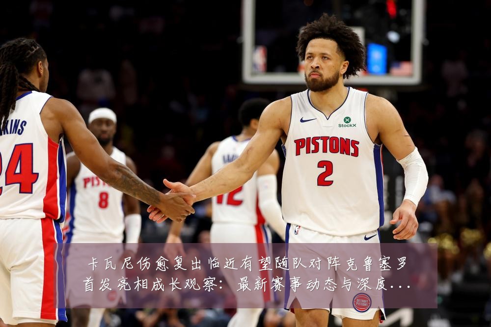 卡瓦尼伤愈复出临近有望随队对阵克鲁塞罗首发亮相成长观察:最新赛事动态与深度分析