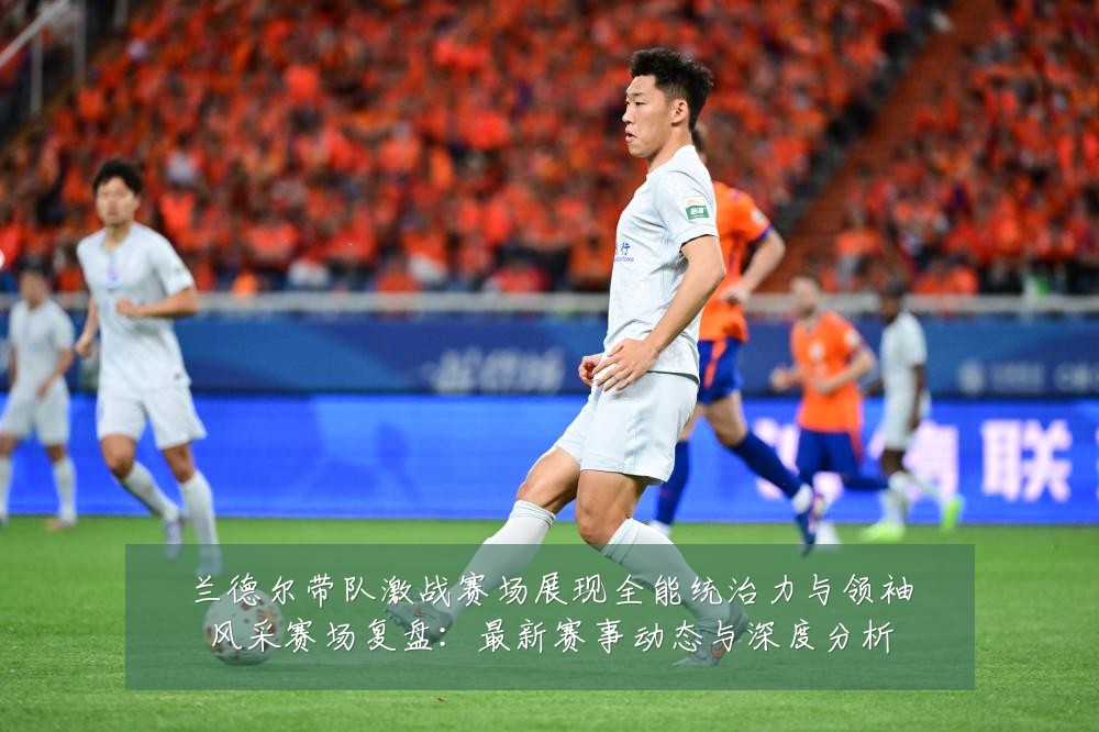兰德尔带队激战赛场展现全能统治力与领袖风采赛场复盘:最新赛事动态与深度分析